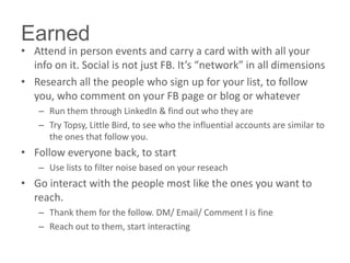 • Attend in person events and carry a card with with all your
info on it. Social is not just FB. It’s “network” in all dimensions
• Research all the people who sign up for your list, to follow
you, who comment on your FB page or blog or whatever
– Run them through LinkedIn & find out who they are
– Try Topsy, Little Bird, to see who the influential accounts are similar to
the ones that follow you.
• Follow everyone back, to start
– Use lists to filter noise based on your reseach
• Go interact with the people most like the ones you want to
reach.
– Thank them for the follow. DM/ Email/ Comment l is fine
– Reach out to them, start interacting
Earned
 