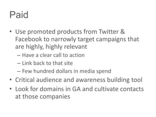Paid
• Use promoted products from Twitter &
Facebook to narrowly target campaigns that
are highly, highly relevant
– Have a clear call to action
– Link back to that site
– Few hundred dollars in media spend
• Critical audience and awareness building tool
• Look for domains in GA and cultivate contacts
at those companies
 