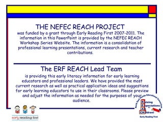 THE NEFEC REACH PROJECT

was funded by a grant through Early Reading First 2007-2011. The
information in this PowerPoint is provided by the NEFEC REACH
Workshop Series Website. The information is a consolidation of
professional learning presentations, current research and teacher
contributions.

The ERF REACH Lead Team
is providing this early literacy information for early learning
educators and professional leaders. We have provided the most
current research as well as practical application ideas and suggestions
for early learning educators to use in their classrooms. Please preview
and adjust the information as needed for the purposes of your
audience.

 