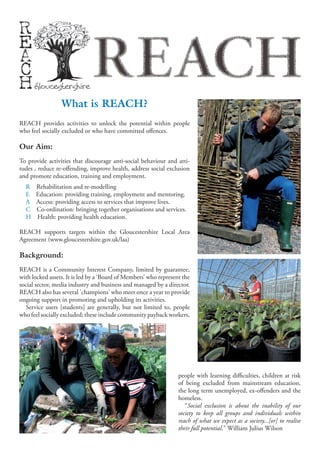 REACH
                 What is REACH?
REACH provides activities to unlock the potential within people
who feel socially excluded or who have committed offences.

Our Aim:
To provide activities that discourage anti-social behaviour and atti-
tudes , reduce re-offending, improve health, address social exclusion
and promote education, training and employment.
  R   Rehabilitation and re-modelling
  E   Education: providing training, employment and mentoring.
  A   Access: providing access to services that improve lives.
  C   Co-ordination: bringing together organisations and services.
  H   Health: providing health education.

REACH supports targets within the Gloucestershire Local Area
Agreement (www.gloucestershire.gov.uk/laa)

Background:
REACH is a Community Interest Company, limited by guarantee,
with locked assets. It is led by a ‘Board of Members’ who represent the
social sector, media industry and business and managed by a director.
REACH also has several 'champions' who meet once a year to provide
ongoing support in promoting and upholding its activities.
  Service users [students] are generally, but not limited to, people
who feel socially excluded; these include community payback workers,




                                                                  people with learning difficulties, children at risk
                                                                  of being excluded from mainstream education,
                                                                  the long term unemployed, ex-offenders and the
                                                                  homeless.
                                                                     “Social exclusion is about the inability of our
                                                                  society to keep all groups and individuals within
                                                                  reach of what we expect as a society...[or] to realise
                                                                  their full potential." William Julius Wilson
 