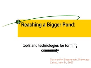 Reaching a Bigger Pond:  tools and technologies for forming community Community Engagement Showcase  Cairns, Nov 6 th , 2007 