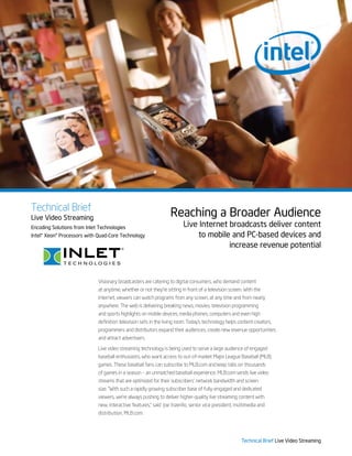 Technical Brief
Live Video Streaming
                                                                  Reaching a Broader Audience
Encoding Solutions from Inlet Technologies                               Live Internet broadcasts deliver content
Intel® Xeon® Processors with Quad-Core Technology                            to mobile and PC-based devices and
                                                                                       increase revenue potential



                             Visionary broadcasters are catering to digital consumers, who demand content
                             at anytime, whether or not they’re sitting in front of a television screen. With the
                             Internet, viewers can watch programs from any screen, at any time and from nearly
                             anywhere. The web is delivering breaking news, movies, television programming
                             and sports highlights on mobile devices, media phones, computers and even high
                             definition television sets in the living room. Today’s technology helps content creators,
                             programmers and distributors expand their audiences, create new revenue opportunities
                             and attract advertisers.

                             Live video streaming technology is being used to serve a large audience of engaged
                             baseball enthusiasts, who want access to out-of-market Major League Baseball (MLB)
                             games. These baseball fans can subscribe to MLB.com and keep tabs on thousands
                             of games in a season – an unmatched baseball experience. MLB.com sends live video
                             streams that are optimized for their subscribers’ network bandwidth and screen
                             size. “With such a rapidly growing subscriber base of fully-engaged and dedicated
                             viewers, we’re always pushing to deliver higher-quality live streaming content with
                             new, interactive features,” said Joe Inzerillo, senior vice president, multimedia and
                             distribution, MLB.com.




                                                                                                       Technical Brief Live Video Streaming
 