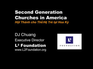 Second Generation  Churches in America HộI Thánh cho Thế Hệ Trẻ tạI Hoa Kỳ DJ Chuang  Executive Director L 2  Foundation   www.L2Foundation.org 