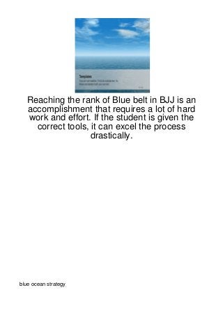 Reaching the rank of Blue belt in BJJ is an
  accomplishment that requires a lot of hard
  work and effort. If the student is given the
    correct tools, it can excel the process
                   drastically.




blue ocean strategy
 