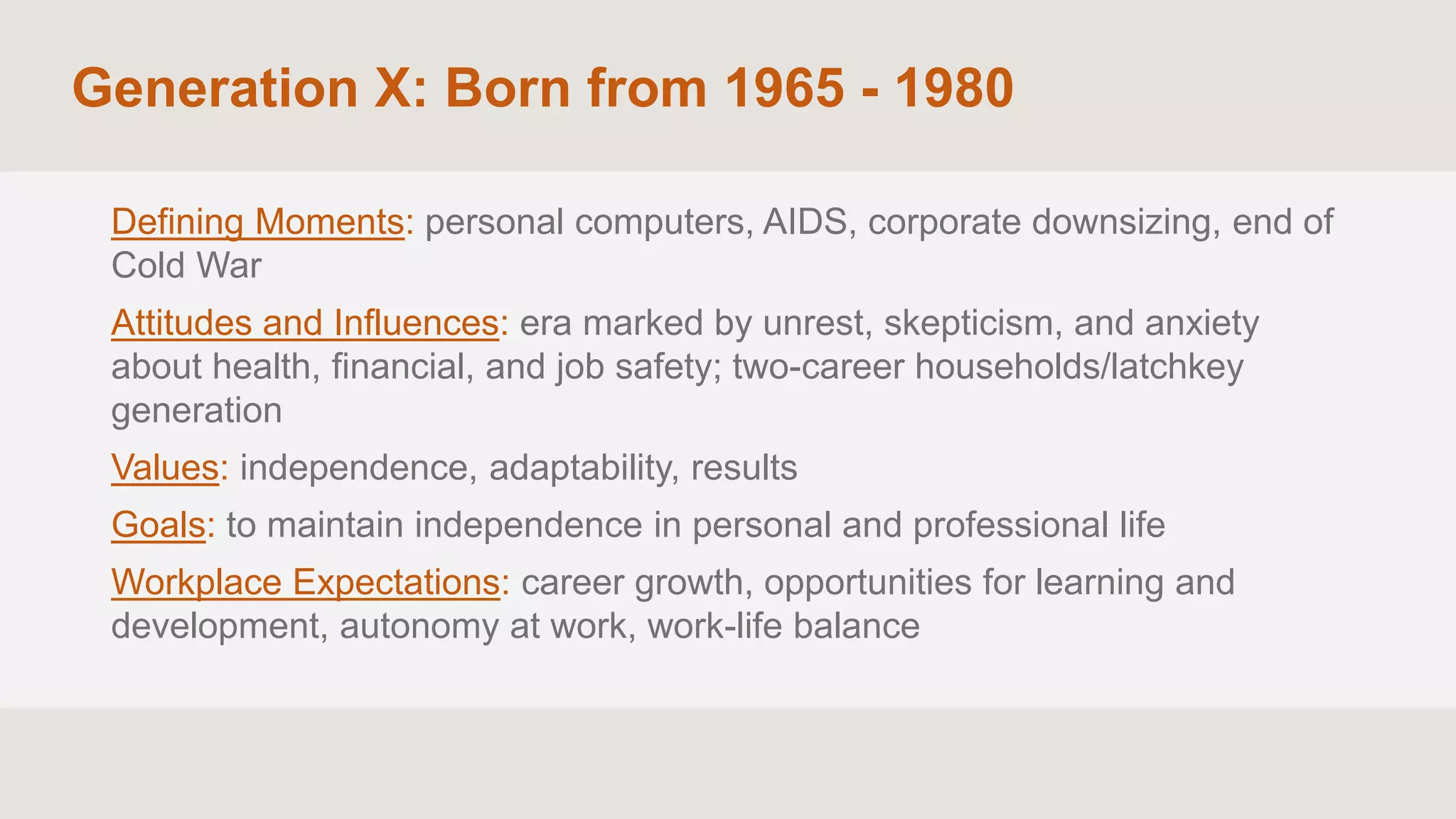 Generation X: Born from 1965 - 1980
Defining Moments: personal computers, AIDS, corporate downsizing, end of
Cold War
Attitudes and Influences: era marked by unrest, skepticism, and anxiety
about health, financial, and job safety; two-career households/latchkey
generation
Values: independence, adaptability, results
Goals: to maintain independence in personal and professional life
Workplace Expectations: career growth, opportunities for learning and
development, autonomy at work, work-life balance
 