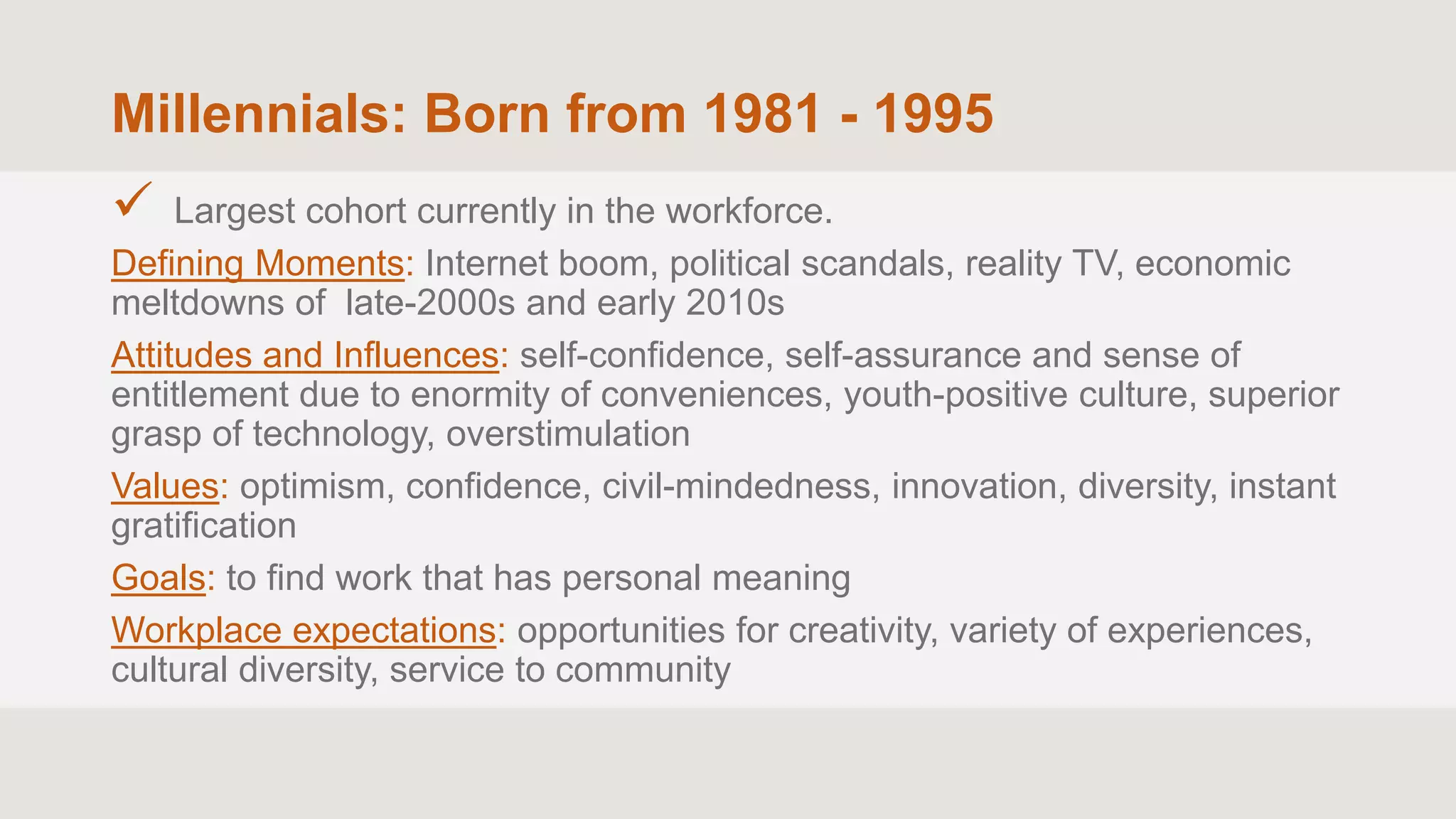 Millennials: Born from 1981 - 1995
 Largest cohort currently in the workforce.
Defining Moments: Internet boom, political scandals, reality TV, economic
meltdowns of late-2000s and early 2010s
Attitudes and Influences: self-confidence, self-assurance and sense of
entitlement due to enormity of conveniences, youth-positive culture, superior
grasp of technology, overstimulation
Values: optimism, confidence, civil-mindedness, innovation, diversity, instant
gratification
Goals: to find work that has personal meaning
Workplace expectations: opportunities for creativity, variety of experiences,
cultural diversity, service to community
 