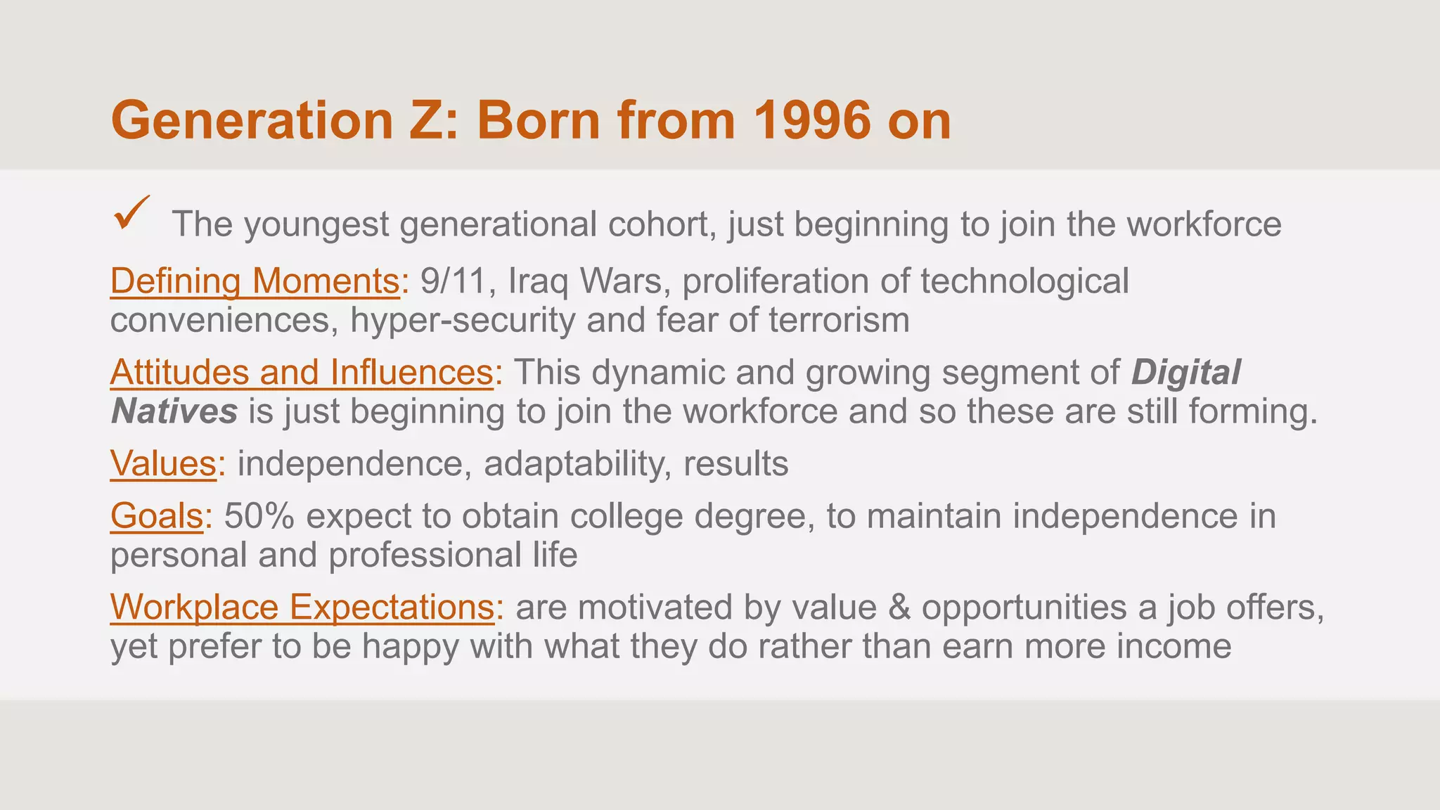 Generation Z: Born from 1996 on
 The youngest generational cohort, just beginning to join the workforce
Defining Moments: 9/11, Iraq Wars, proliferation of technological
conveniences, hyper-security and fear of terrorism
Attitudes and Influences: This dynamic and growing segment of Digital
Natives is just beginning to join the workforce and so these are still forming.
Values: independence, adaptability, results
Goals: 50% expect to obtain college degree, to maintain independence in
personal and professional life
Workplace Expectations: are motivated by value & opportunities a job offers,
yet prefer to be happy with what they do rather than earn more income
 