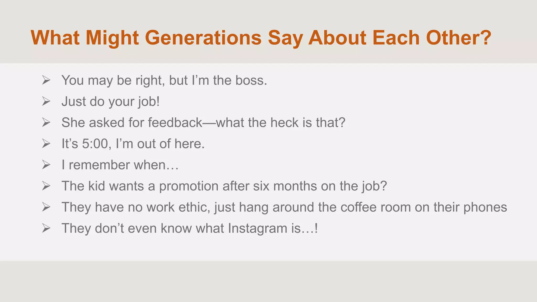 What Might Generations Say About Each Other?
 You may be right, but I’m the boss.
 Just do your job!
 She asked for feedback—what the heck is that?
 It’s 5:00, I’m out of here.
 I remember when…
 The kid wants a promotion after six months on the job?
 They have no work ethic, just hang around the coffee room on their phones
 They don’t even know what Instagram is…!
 
