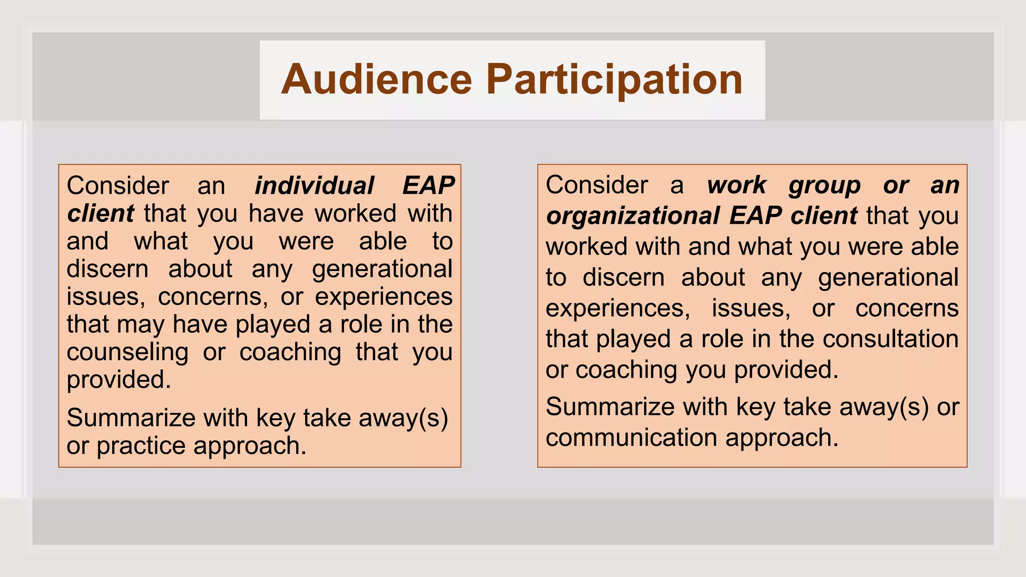 Audience Participation
Consider an individual EAP
client that you have worked with
and what you were able to
discern about any generational
issues, concerns, or experiences
that may have played a role in the
counseling or coaching that you
provided.
Summarize with key take away(s)
or practice approach.
Consider a work group or an
organizational EAP client that you
worked with and what you were able
to discern about any generational
experiences, issues, or concerns
that played a role in the consultation
or coaching you provided.
Summarize with key take away(s) or
communication approach.
 