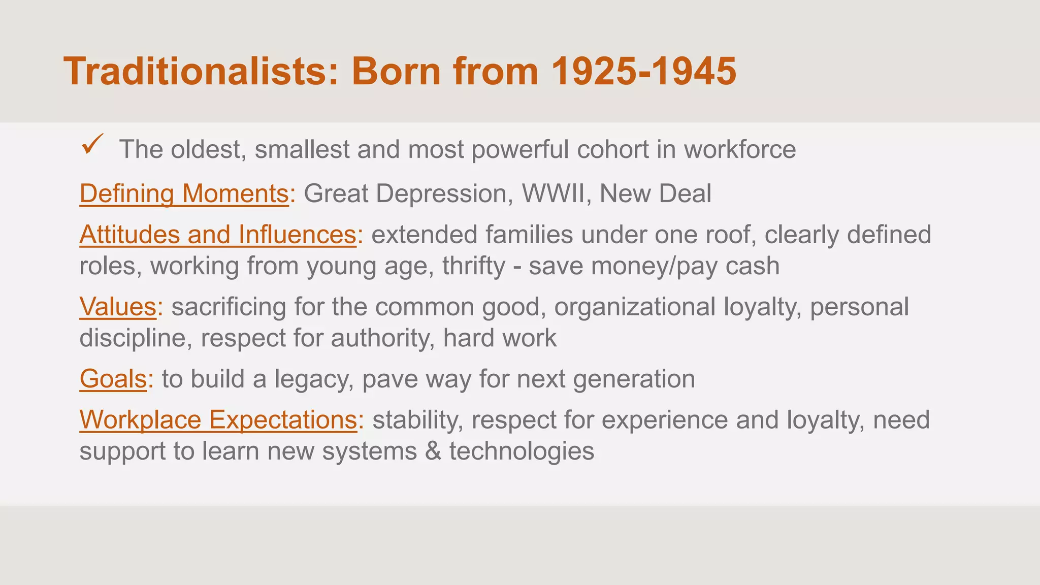 Traditionalists: Born from 1925-1945
 The oldest, smallest and most powerful cohort in workforce
Defining Moments: Great Depression, WWII, New Deal
Attitudes and Influences: extended families under one roof, clearly defined
roles, working from young age, thrifty - save money/pay cash
Values: sacrificing for the common good, organizational loyalty, personal
discipline, respect for authority, hard work
Goals: to build a legacy, pave way for next generation
Workplace Expectations: stability, respect for experience and loyalty, need
support to learn new systems & technologies
 