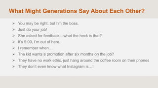 What Might Generations Say About Each Other?
 You may be right, but I’m the boss.
 Just do your job!
 She asked for feedback—what the heck is that?
 It’s 5:00, I’m out of here.
 I remember when…
 The kid wants a promotion after six months on the job?
 They have no work ethic, just hang around the coffee room on their phones
 They don’t even know what Instagram is…!
 