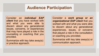 Audience Participation
Consider an individual EAP
client that you have worked with
and what you were able to
discern about any generational
issues, concerns, or experiences
that may have played a role in the
counseling or coaching that you
provided.
Summarize with key take away(s)
or practice approach.
Consider a work group or an
organizational EAP client that you
worked with and what you were able
to discern about any generational
experiences, issues, or concerns
that played a role in the consultation
or coaching you provided.
Summarize with key take away(s) or
communication approach.
 