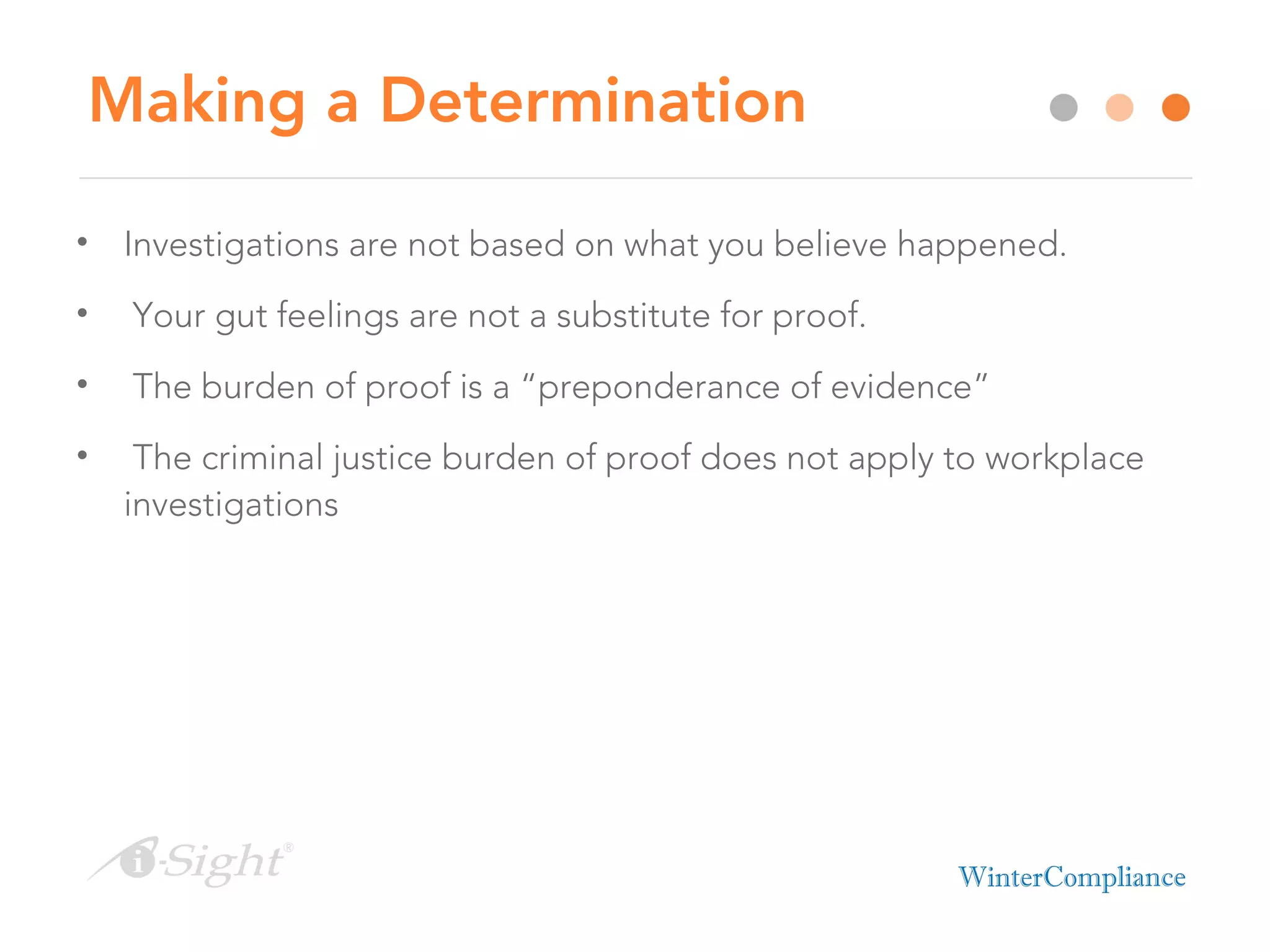 Making a Determination
• Investigations are not based on what you believe happened.
• Your gut feelings are not a substitute for proof.
• The burden of proof is a “preponderance of evidence”
• The criminal justice burden of proof does not apply to workplace
investigations
 