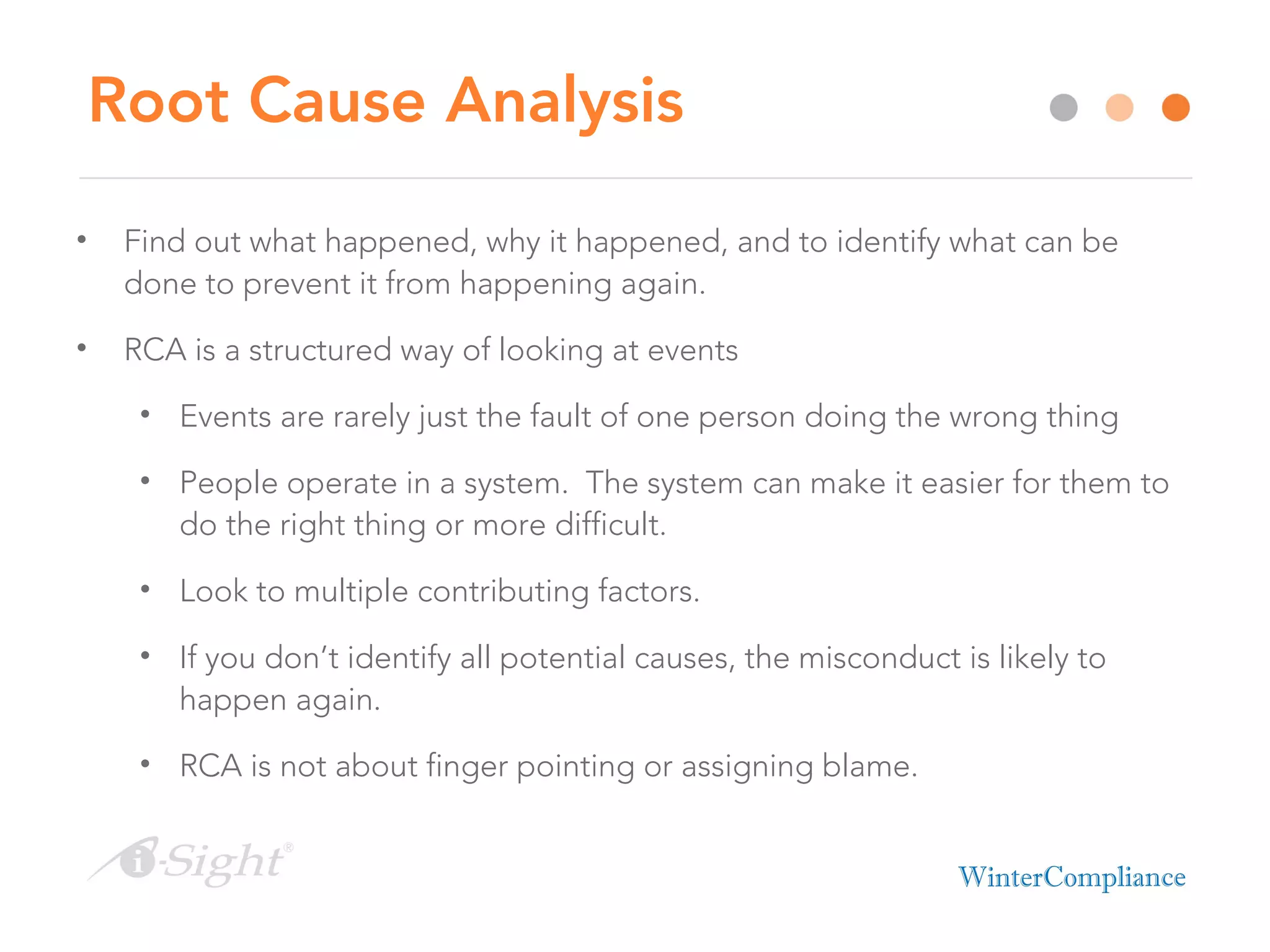Root Cause Analysis
• Find out what happened, why it happened, and to identify what can be
done to prevent it from happening again.
• RCA is a structured way of looking at events
• Events are rarely just the fault of one person doing the wrong thing
• People operate in a system. The system can make it easier for them to
do the right thing or more difficult.
• Look to multiple contributing factors.
• If you don’t identify all potential causes, the misconduct is likely to
happen again.
• RCA is not about finger pointing or assigning blame.
 