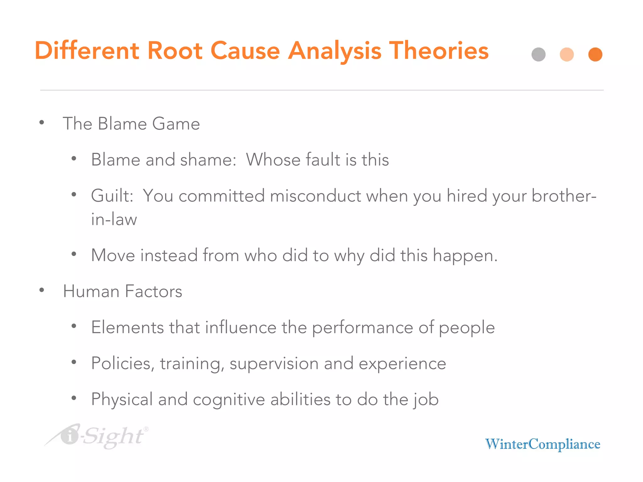 Different Root Cause Analysis Theories
• The Blame Game
• Blame and shame: Whose fault is this
• Guilt: You committed misconduct when you hired your brother-
in-law
• Move instead from who did to why did this happen.
• Human Factors
• Elements that influence the performance of people
• Policies, training, supervision and experience
• Physical and cognitive abilities to do the job
 