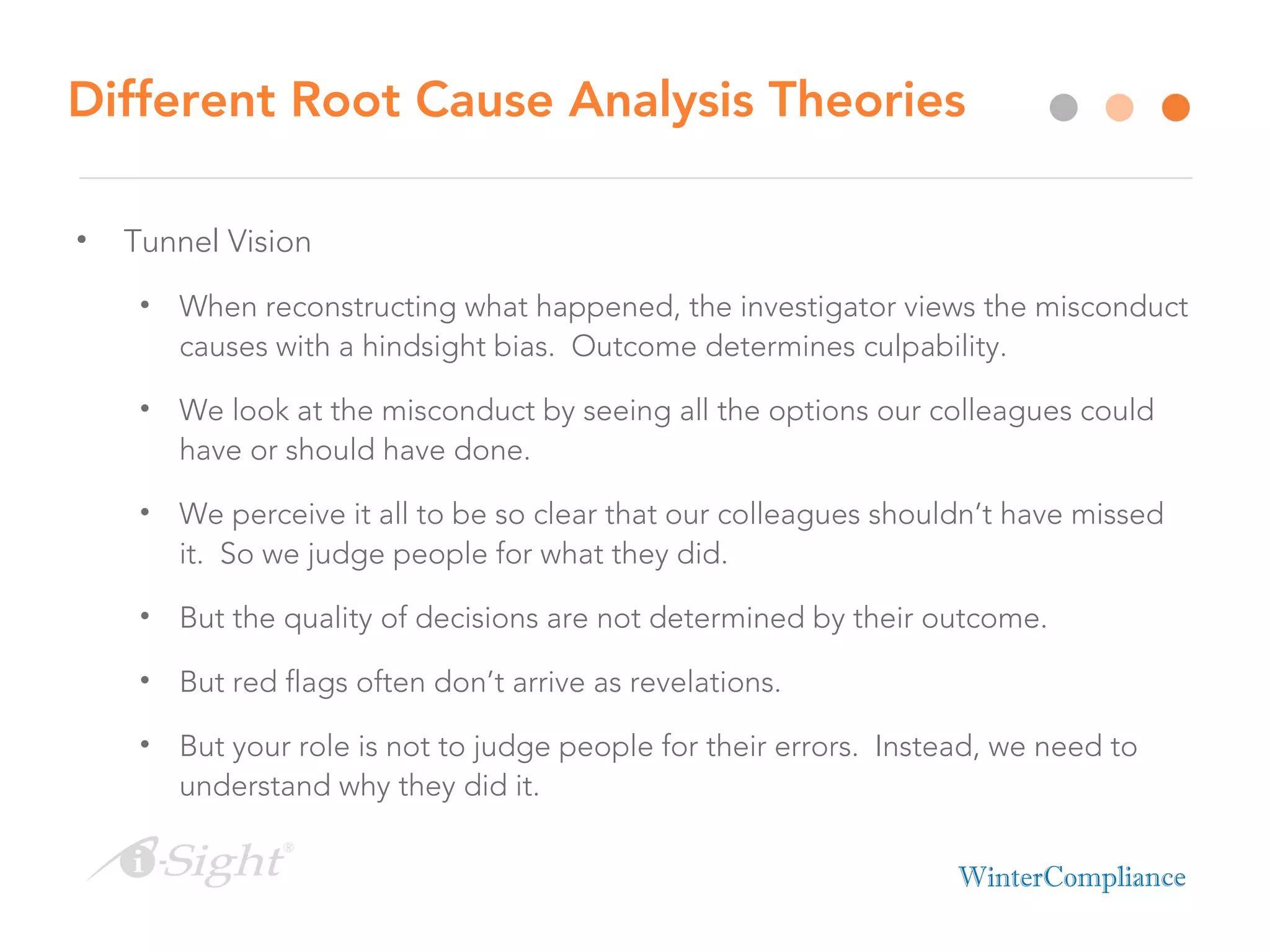 Different Root Cause Analysis Theories
• Tunnel Vision
• When reconstructing what happened, the investigator views the misconduct
causes with a hindsight bias. Outcome determines culpability.
• We look at the misconduct by seeing all the options our colleagues could
have or should have done.
• We perceive it all to be so clear that our colleagues shouldn’t have missed
it. So we judge people for what they did.
• But the quality of decisions are not determined by their outcome.
• But red flags often don’t arrive as revelations.
• But your role is not to judge people for their errors. Instead, we need to
understand why they did it.
 