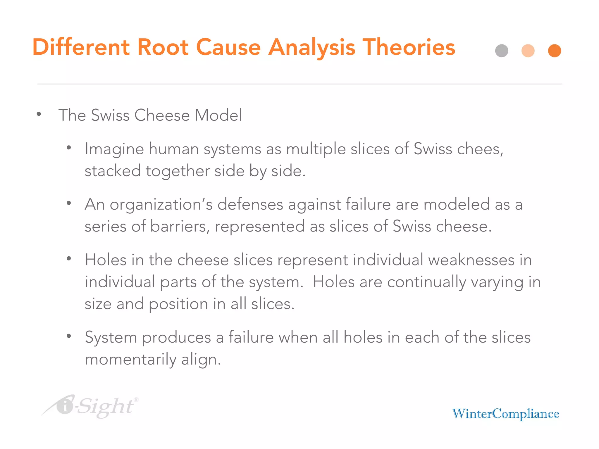 Different Root Cause Analysis Theories
• The Swiss Cheese Model
• Imagine human systems as multiple slices of Swiss chees,
stacked together side by side.
• An organization’s defenses against failure are modeled as a
series of barriers, represented as slices of Swiss cheese.
• Holes in the cheese slices represent individual weaknesses in
individual parts of the system. Holes are continually varying in
size and position in all slices.
• System produces a failure when all holes in each of the slices
momentarily align.
 