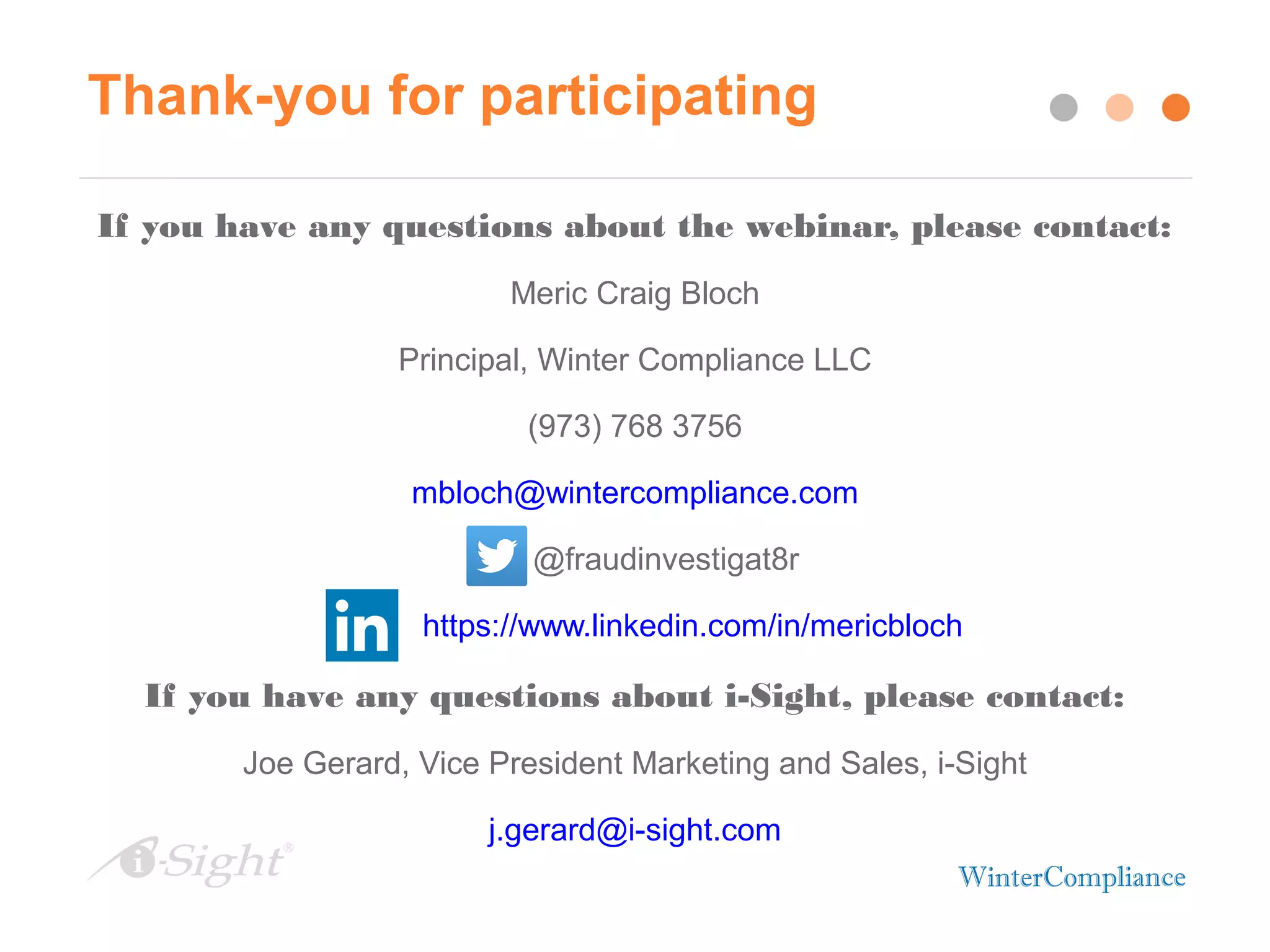 Thank-you for participating
If you have any questions about the webinar, please contact:
Meric Craig Bloch
Principal, Winter Compliance LLC
(973) 768 3756
mbloch@wintercompliance.com
@fraudinvestigat8r
https://www.linkedin.com/in/mericbloch
If you have any questions about i-Sight, please contact:
Joe Gerard, Vice President Marketing and Sales, i-Sight
j.gerard@i-sight.com
 