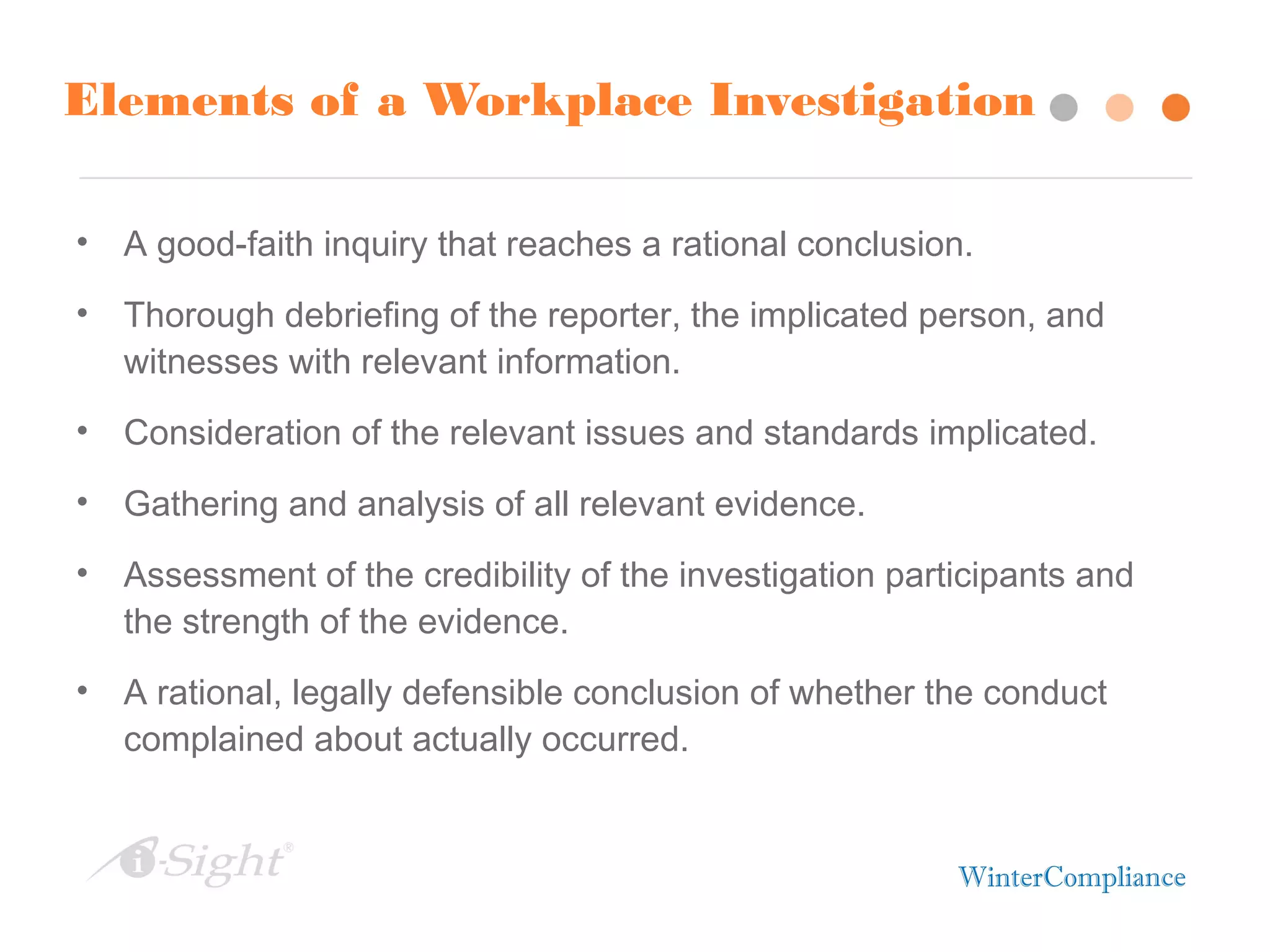 Elements of a Workplace Investigation
• A good-faith inquiry that reaches a rational conclusion.
• Thorough debriefing of the reporter, the implicated person, and
witnesses with relevant information.
• Consideration of the relevant issues and standards implicated.
• Gathering and analysis of all relevant evidence.
• Assessment of the credibility of the investigation participants and
the strength of the evidence.
• A rational, legally defensible conclusion of whether the conduct
complained about actually occurred.
 