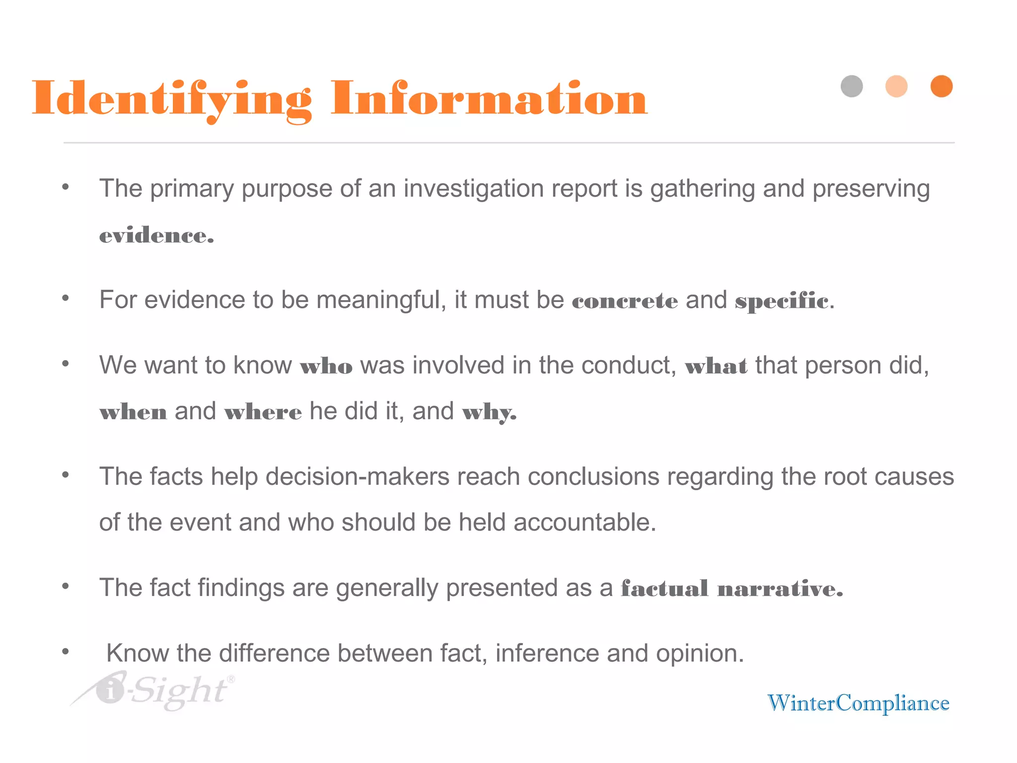 Identifying Information
• The primary purpose of an investigation report is gathering and preserving
evidence.
• For evidence to be meaningful, it must be concrete and specific.
• We want to know who was involved in the conduct, what that person did,
when and where he did it, and why.
• The facts help decision-makers reach conclusions regarding the root causes
of the event and who should be held accountable.
• The fact findings are generally presented as a factual narrative.
• Know the difference between fact, inference and opinion.
 
