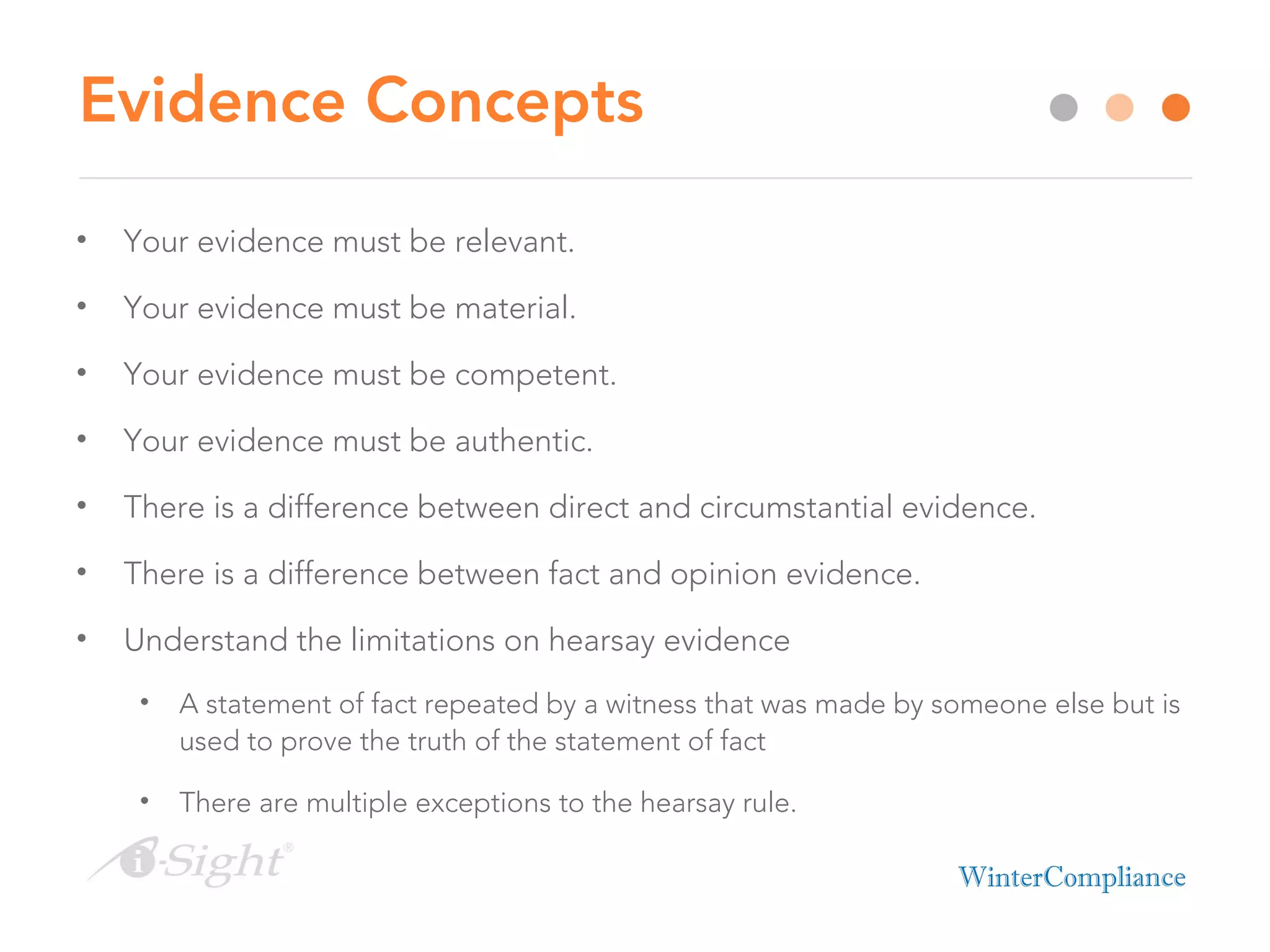Evidence Concepts
• Your evidence must be relevant.
• Your evidence must be material.
• Your evidence must be competent.
• Your evidence must be authentic.
• There is a difference between direct and circumstantial evidence.
• There is a difference between fact and opinion evidence.
• Understand the limitations on hearsay evidence
• A statement of fact repeated by a witness that was made by someone else but is
used to prove the truth of the statement of fact
• There are multiple exceptions to the hearsay rule.
 
