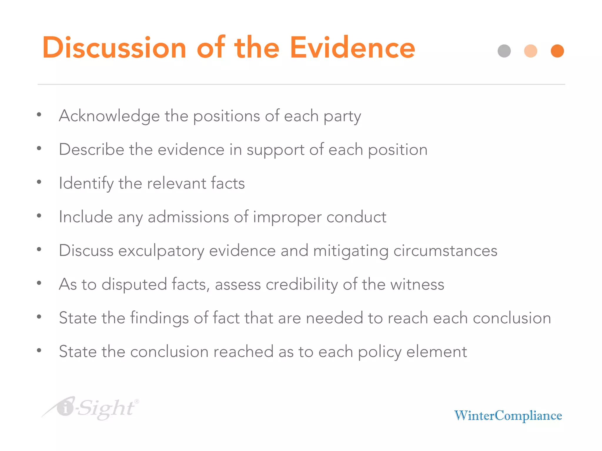 Discussion of the Evidence
• Acknowledge the positions of each party
• Describe the evidence in support of each position
• Identify the relevant facts
• Include any admissions of improper conduct
• Discuss exculpatory evidence and mitigating circumstances
• As to disputed facts, assess credibility of the witness
• State the findings of fact that are needed to reach each conclusion
• State the conclusion reached as to each policy element
 