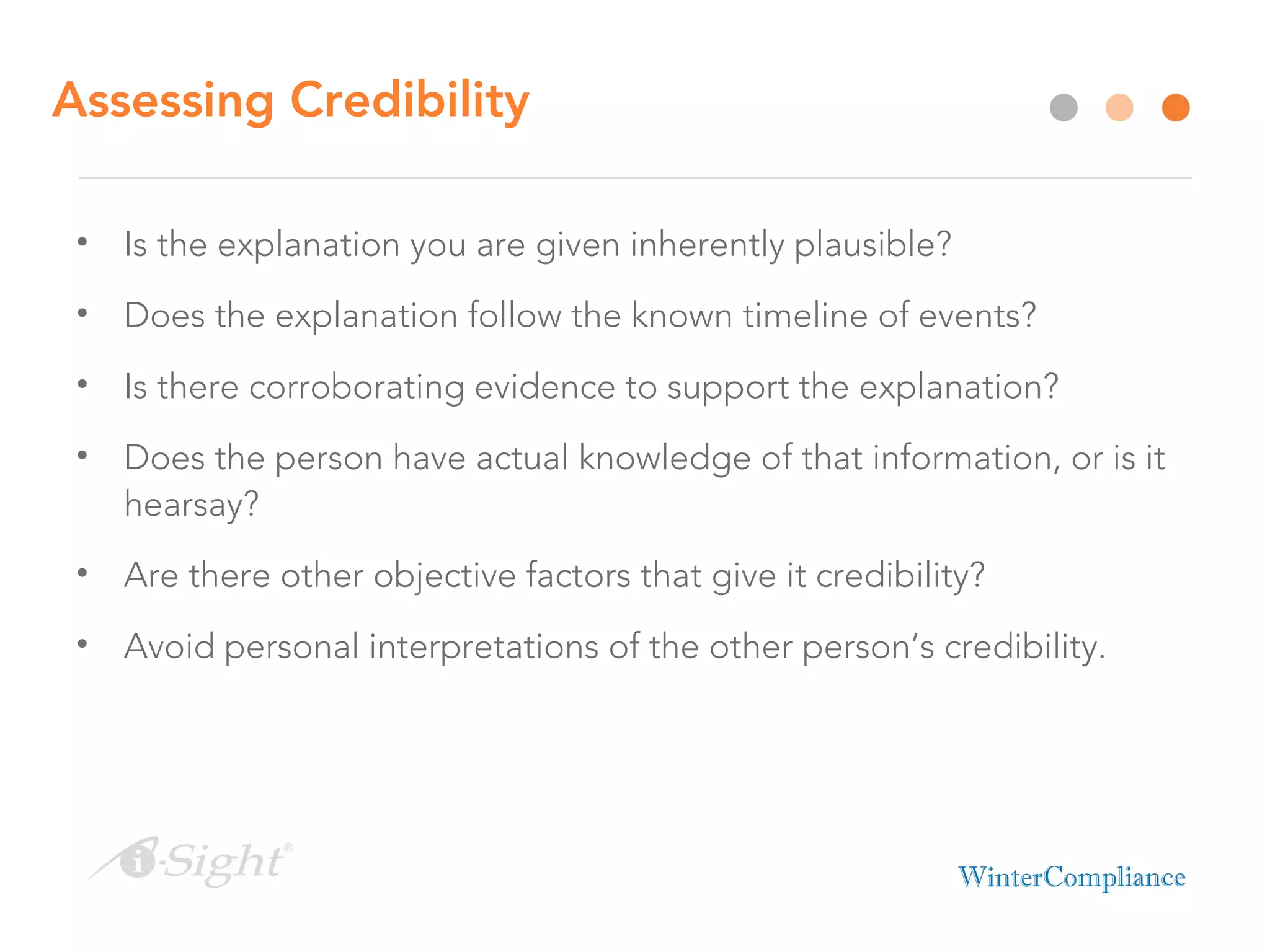 Assessing Credibility
• Is the explanation you are given inherently plausible?
• Does the explanation follow the known timeline of events?
• Is there corroborating evidence to support the explanation?
• Does the person have actual knowledge of that information, or is it
hearsay?
• Are there other objective factors that give it credibility?
• Avoid personal interpretations of the other person’s credibility.
 