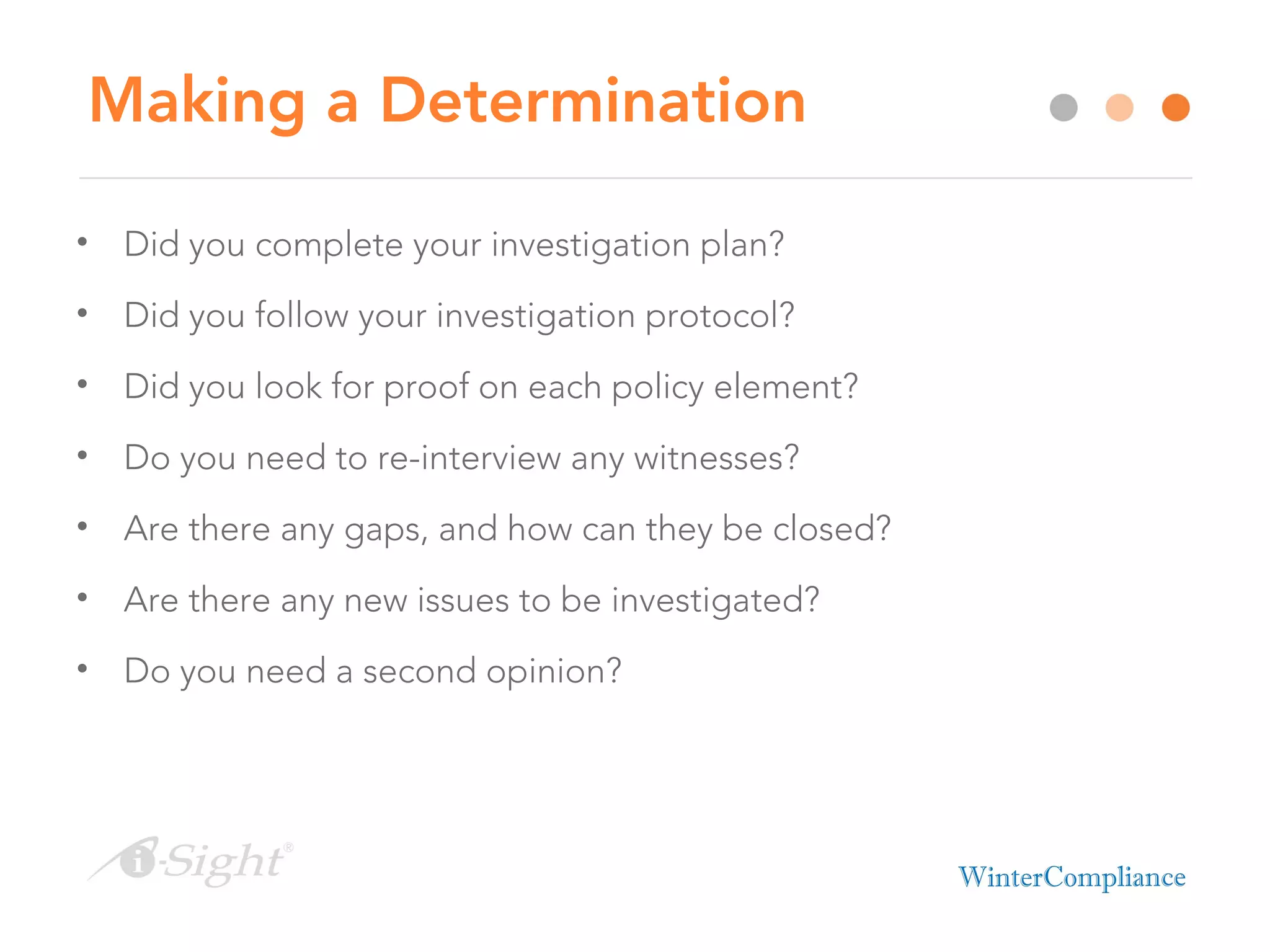 Making a Determination
• Did you complete your investigation plan?
• Did you follow your investigation protocol?
• Did you look for proof on each policy element?
• Do you need to re-interview any witnesses?
• Are there any gaps, and how can they be closed?
• Are there any new issues to be investigated?
• Do you need a second opinion?
 