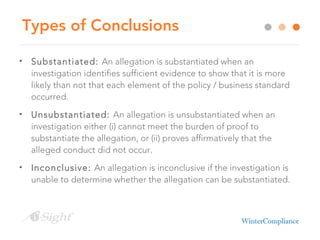 Types of Conclusions
• Substantiated: An allegation is substantiated when an
investigation identifies sufficient evidence to show that it is more
likely than not that each element of the policy / business standard
occurred.
• Unsubstantiated: An allegation is unsubstantiated when an
investigation either (i) cannot meet the burden of proof to
substantiate the allegation, or (ii) proves affirmatively that the
alleged conduct did not occur.
• Inconclusive: An allegation is inconclusive if the investigation is
unable to determine whether the allegation can be substantiated.
 