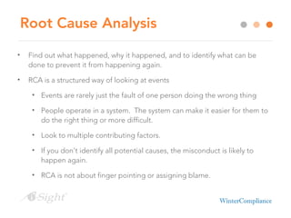 Root Cause Analysis
• Find out what happened, why it happened, and to identify what can be
done to prevent it from happening again.
• RCA is a structured way of looking at events
• Events are rarely just the fault of one person doing the wrong thing
• People operate in a system. The system can make it easier for them to
do the right thing or more difficult.
• Look to multiple contributing factors.
• If you don’t identify all potential causes, the misconduct is likely to
happen again.
• RCA is not about finger pointing or assigning blame.
 
