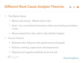 Different Root Cause Analysis Theories
• The Blame Game
• Blame and shame: Whose fault is this
• Guilt: You committed misconduct when you hired your brother-
in-law
• Move instead from who did to why did this happen.
• Human Factors
• Elements that influence the performance of people
• Policies, training, supervision and experience
• Physical and cognitive abilities to do the job
 