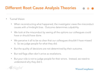 Different Root Cause Analysis Theories
• Tunnel Vision
• When reconstructing what happened, the investigator views the misconduct
causes with a hindsight bias. Outcome determines culpability.
• We look at the misconduct by seeing all the options our colleagues could
have or should have done.
• We perceive it all to be so clear that our colleagues shouldn’t have missed
it. So we judge people for what they did.
• But the quality of decisions are not determined by their outcome.
• But red flags often don’t arrive as revelations.
• But your role is not to judge people for their errors. Instead, we need to
understand why they did it.
 