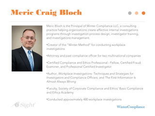 Meric Craig Bloch
Meric Bloch is the Principal of Winter Compliance LLC, a consulting
practice helping organizations create effective internal investigations
programs through investigation process design, investigator training,
and investigations management.
•Creator of the “Winter Method” for conducting workplace
investigations
•Attorney and past compliance officer for two multinational companies
•Certified Compliance and Ethics Professional - Fellow, Certified Fraud
Examiner, and Professional Certified Investigator
•Author, Workplace Investigations: Techniques and Strategies for
Investigators and Compliance Officers; and The First Information Is
Almost Always Wrong
•Faculty, Society of Corporate Compliance and Ethics’ Basic Compliance
and Ethics Academy
•Conducted approximately 400 workplace investigations
 