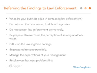 Referring the Findings to Law Enforcement
• What are your business goals in contacting law enforcement?
• Do not shop the case around to different agencies.
• Do not contact law enforcement prematurely.
• Be prepared to overcome the perception of an unsympathetic
victim.
• Gift wrap the investigation findings.
• Be prepared to cooperate fully.
• Manage the expectations of your management.
• Resolve your business problems first.
 