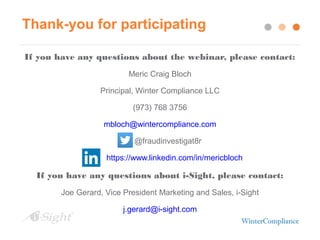Thank-you for participating
If you have any questions about the webinar, please contact:
Meric Craig Bloch
Principal, Winter Compliance LLC
(973) 768 3756
mbloch@wintercompliance.com
@fraudinvestigat8r
https://www.linkedin.com/in/mericbloch
If you have any questions about i-Sight, please contact:
Joe Gerard, Vice President Marketing and Sales, i-Sight
j.gerard@i-sight.com
 