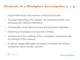 Elements of a Workplace Investigation
• A good-faith inquiry that reaches a rational conclusion.
• Thorough debriefing of the reporter, the implicated person, and
witnesses with relevant information.
• Consideration of the relevant issues and standards implicated.
• Gathering and analysis of all relevant evidence.
• Assessment of the credibility of the investigation participants and
the strength of the evidence.
• A rational, legally defensible conclusion of whether the conduct
complained about actually occurred.
 
