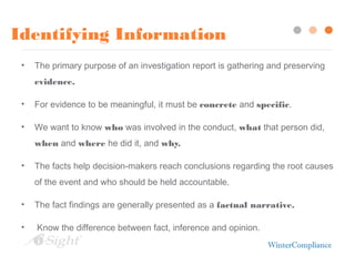 Identifying Information
• The primary purpose of an investigation report is gathering and preserving
evidence.
• For evidence to be meaningful, it must be concrete and specific.
• We want to know who was involved in the conduct, what that person did,
when and where he did it, and why.
• The facts help decision-makers reach conclusions regarding the root causes
of the event and who should be held accountable.
• The fact findings are generally presented as a factual narrative.
• Know the difference between fact, inference and opinion.
 