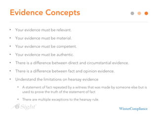 Evidence Concepts
• Your evidence must be relevant.
• Your evidence must be material.
• Your evidence must be competent.
• Your evidence must be authentic.
• There is a difference between direct and circumstantial evidence.
• There is a difference between fact and opinion evidence.
• Understand the limitations on hearsay evidence
• A statement of fact repeated by a witness that was made by someone else but is
used to prove the truth of the statement of fact
• There are multiple exceptions to the hearsay rule.
 