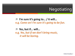 NegotiatingI’m sure it’s going to… / it will…e.g. Come on! I’m sure it’s going to be fun.Yes, but if… will…e.g. Yes, but if we don’t bring music, it will be boring.Intermedio I