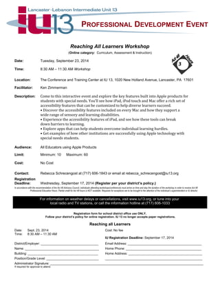 PROFESSIONAL DEVELOPMENT EVENT 
Reaching All Learners Workshop 
(Online category: Curriculum, Assessment & Instruction) 
Date: Tuesday, September 23, 2014 
Time: 8:30 AM – 11:30 AM Workshop 
3 
Location: The Conference and Training Center at IU 13, 1020 New Holland Avenue, Lancaster, PA 17601 
Facilitator: Ken Zimmerman 
Description: Come to this interactive event and explore the key features built into Apple products for 
students with special needs. You’ll see how iPad, iPod touch and Mac offer a rich set of 
accessibility features that can be customized to help diverse learners succeed. 
• Discover the accessibility features included on every Mac and how they support a 
wide range of sensory and learning disabilities. 
• Experience the accessibility features of iPad, and see how these tools can break 
down barriers to learning. 
• Explore apps that can help students overcome individual learning hurdles. 
• Get examples of how other institutions are successfully using Apple technology with 
special needs students. 
Audience: All Educators using Apple Products 
Limit: Minimum: 10 Maximum: 60 
Cost: No Cost 
Contact: Rebecca Schrecengost at (717) 606-1843 or email at rebecca_schrecengost@iu13.org 
Registration 
Deadline: Wednesday, September 17, 2014 (Register per your district’s policy.) 
In accordance with the recommendation of the Act 48 Advisory Council, individuals attending workshops/conferences must arrive on time and stay the duration of the workshop in order to receive Act 48 
Professional Education Hours. Partial credit for Act 48 hours is NOT available. Requests for exceptions are to be brought to the attention of the individual’s superintendent or IU director. 
For information on weather delays or cancellations, visit www.iu13.org, or tune into your 
local radio and TV stations, or call the information hotline at (717) 606-1033 
Registration form for school district office use ONLY. 
Follow your district’s policy for online registration. IU 13 no longer accepts paper registrations. 
Reaching all Learners 
Date: Sept. 23, 2014 Cost: No fee 
Time: 8:30 AM – 11:30 AM 
IU Registration Deadline: September 17, 2014 
District/Employer: ________________________________ Email Address: _________________________________________ 
Name: _________________________________________ Home Phone: __________________________________________ 
Building: _______________________________________ Home Address: _________________________________________ 
Position/Grade Level: _____________________________ ______________________________________________________ 
Administrator Signature: _____________________________________________________________________________________ 
If required for approval to attend. 
 