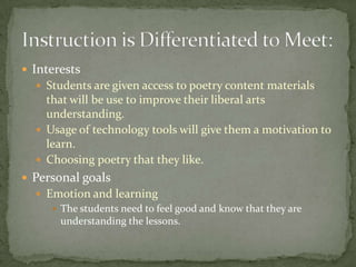  Interests
   Students are given access to poetry content materials
    that will be use to improve their liberal arts
    understanding.
   Usage of technology tools will give them a motivation to
    learn.
   Choosing poetry that they like.
 Personal goals
   Emotion and learning
      The students need to feel good and know that they are
       understanding the lessons.
 