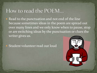  Read to the punctuation and not end of the line
 because sometimes ideas in the poem are spread out
 over many lines and we only know when to pause, stop
 or are switching ideas by the punctuation or clues the
 writer gives us.

 Student volunteer read out loud
 