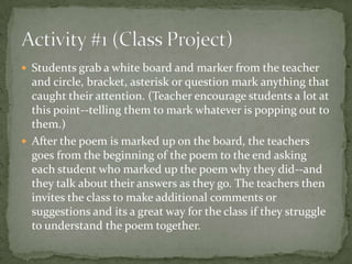  Students grab a white board and marker from the teacher
  and circle, bracket, asterisk or question mark anything that
  caught their attention. (Teacher encourage students a lot at
  this point--telling them to mark whatever is popping out to
  them.)
 After the poem is marked up on the board, the teachers
  goes from the beginning of the poem to the end asking
  each student who marked up the poem why they did--and
  they talk about their answers as they go. The teachers then
  invites the class to make additional comments or
  suggestions and its a great way for the class if they struggle
  to understand the poem together.
 