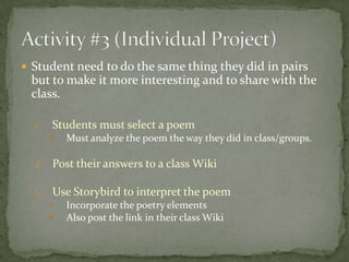  Student need to do the same thing they did in pairs
 but to make it more interesting and to share with the
 class.

  1.   Students must select a poem
          Must analyze the poem the way they did in class/groups.

  2.   Post their answers to a class Wiki

  1.   Use Storybird to interpret the poem
          Incorporate the poetry elements
          Also post the link in their class Wiki
 