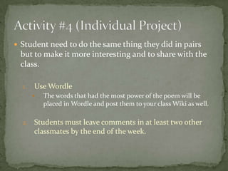  Student need to do the same thing they did in pairs
 but to make it more interesting and to share with the
 class.

  1.   Use Wordle
          The words that had the most power of the poem will be
           placed in Wordle and post them to your class Wiki as well.

  2.   Students must leave comments in at least two other
       classmates by the end of the week.
 