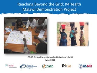 Reaching Beyond the Grid: K4Health
  Malawi Demonstration Project




     CORE Group Presentation by Liz McLean, MSH
                     May 2012
 