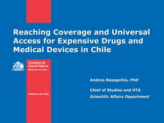 Reaching Coverage and Universal
Access for Expensive Drugs and
Medical Devices in Chile
Andrea Basagoitia, PhD
Chief of Studies and HTA
Scientific Affairs Department
 