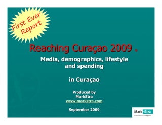 er
      Ev t
   s t or
Fir ep
    R

     Reaching Curaçao 2009                ®


         Media, demographics, lifestyle
                 and spending

                  in Curaçao

                   Produced by
                    MarkStra
                 www.markstra.com

                  September 2009
 