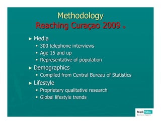 Methodology
   Reaching Curaçao 2009                 ®



► Media
    300 telephone interviews
    Age 15 and up
    Representative of population
► Demographics
    Compiled from Central Bureau of Statistics
► Lifestyle
    Proprietary qualitative research
    Global lifestyle trends
 