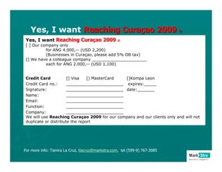 Yes, I want Reaching Curaçao 2009 ®
 Yes, I want Reaching Curaçao 2009 ®
 [ ] Our company only
           for ANG 4.000,-- (USD 2,200)
           (Businesses in Curaçao, please add 5% OB tax)
 [] We have a colleague company ______________________
           each for ANG 2.000,-- (USD 1,100)


 Credit Card           [] Visa   [] MasterCard []Kompa Leon
 Credit Card no.:      _______________________ expires:_____
 Signature:            _______________________ date:_______
 Name:                 _______________________
 Email:                _______________________
 Function:             _______________________
 Company:              _______________________
 We will use Reaching Curaçao 2009 for our company and our clients only and will not
 duplicate or distribute the report




For more info: Tamira La Cruz, tlacruz@markstra.com, tel (599-9) 767-3085
 